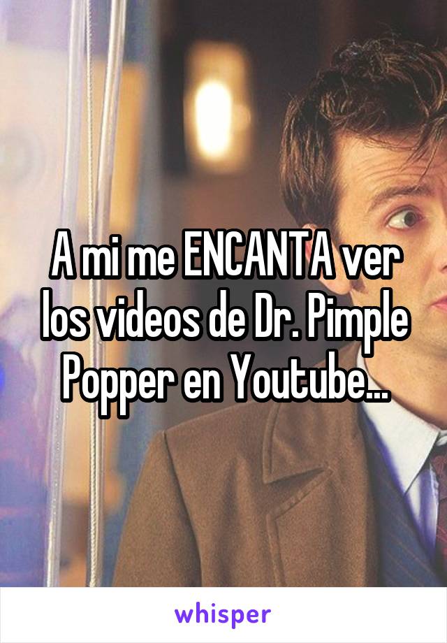 A mi me ENCANTA ver los videos de Dr. Pimple Popper en Youtube...