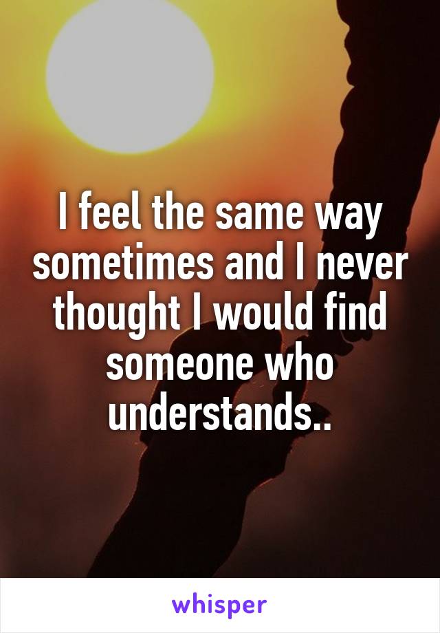 I feel the same way sometimes and I never thought I would find someone who understands..