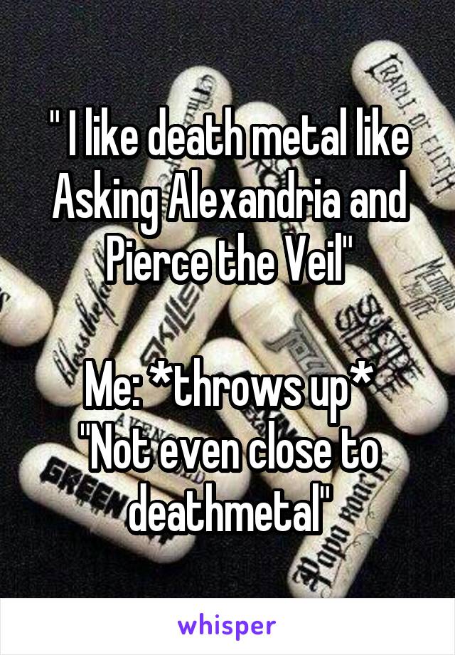 " I like death metal like Asking Alexandria and Pierce the Veil"

Me: *throws up*
"Not even close to deathmetal"