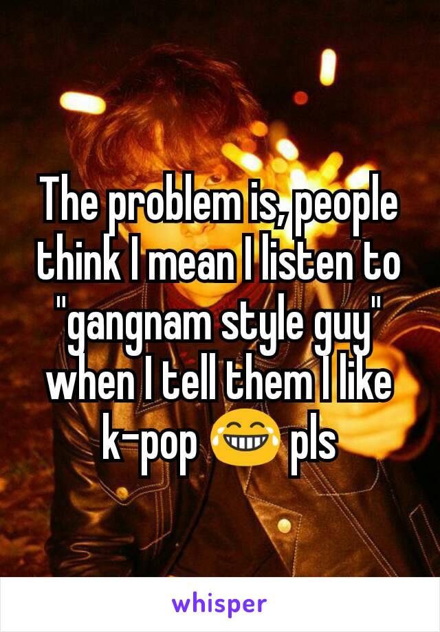 The problem is, people think I mean I listen to "gangnam style guy" when I tell them I like k-pop 😂 pls