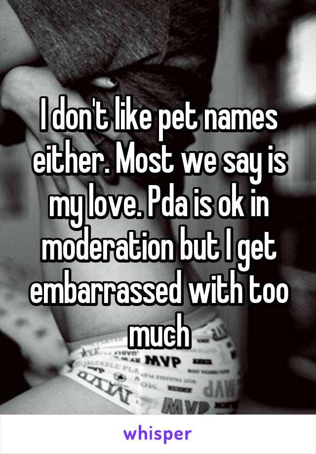 I don't like pet names either. Most we say is my love. Pda is ok in moderation but I get embarrassed with too much