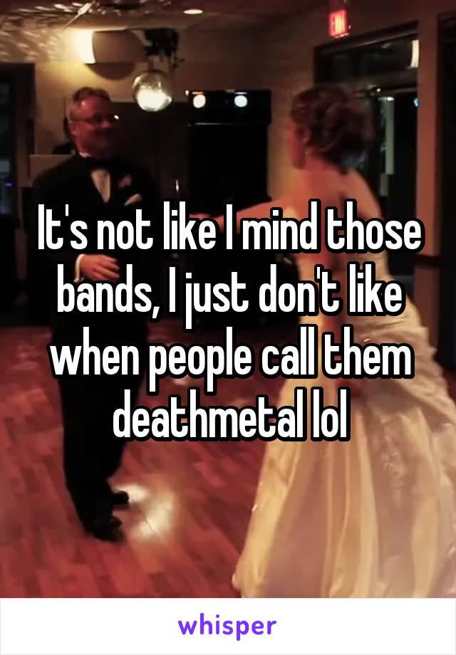 It's not like I mind those bands, I just don't like when people call them deathmetal lol