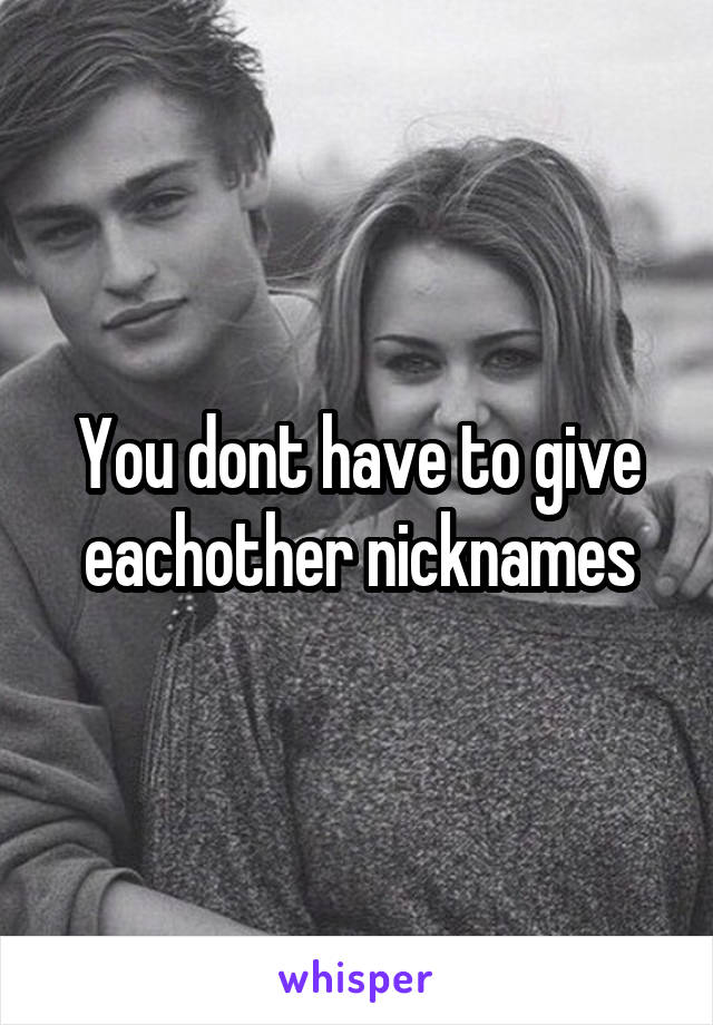 You dont have to give eachother nicknames