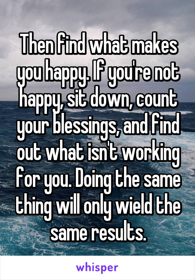 Then find what makes you happy. If you're not happy, sit down, count your blessings, and find out what isn't working for you. Doing the same thing will only wield the same results.