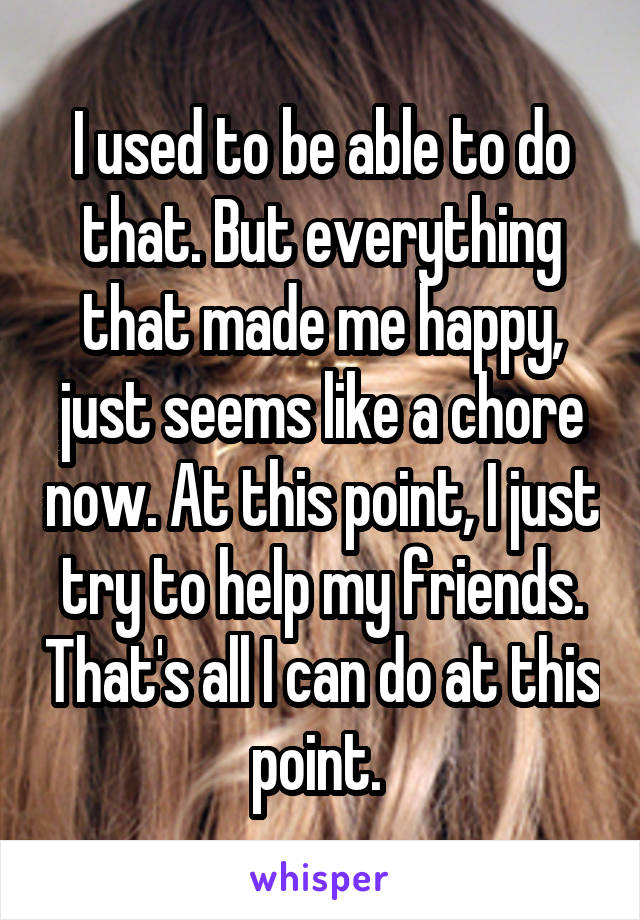 I used to be able to do that. But everything that made me happy, just seems like a chore now. At this point, I just try to help my friends. That's all I can do at this point. 