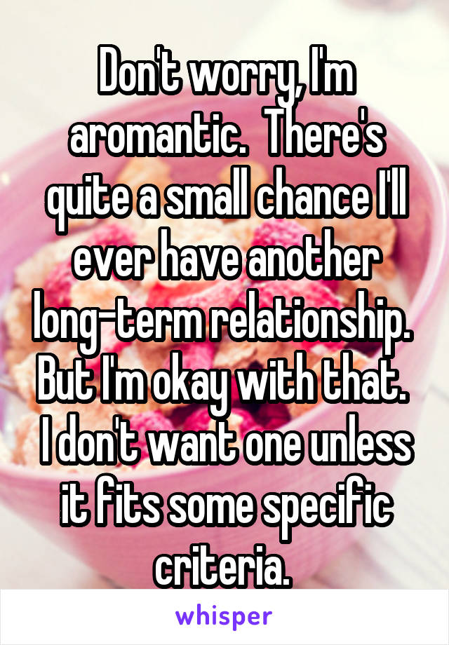 Don't worry, I'm aromantic.  There's quite a small chance I'll ever have another long-term relationship.  But I'm okay with that.  I don't want one unless it fits some specific criteria. 