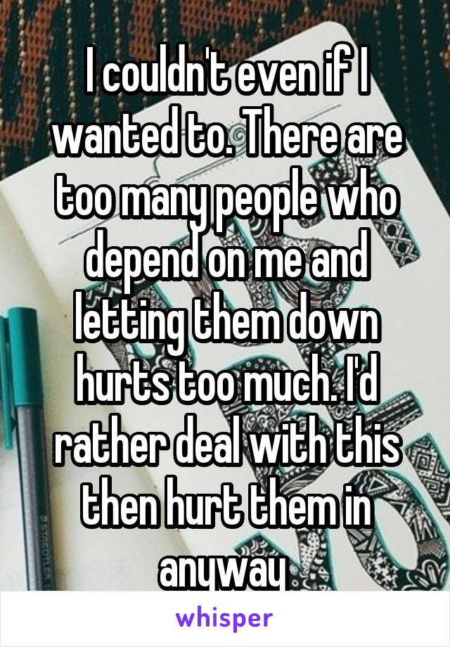 I couldn't even if I wanted to. There are too many people who depend on me and letting them down hurts too much. I'd rather deal with this then hurt them in anyway 