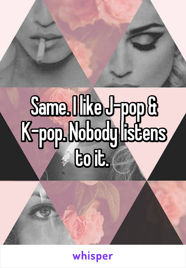 Same. I like J-pop & K-pop. Nobody listens to it. 