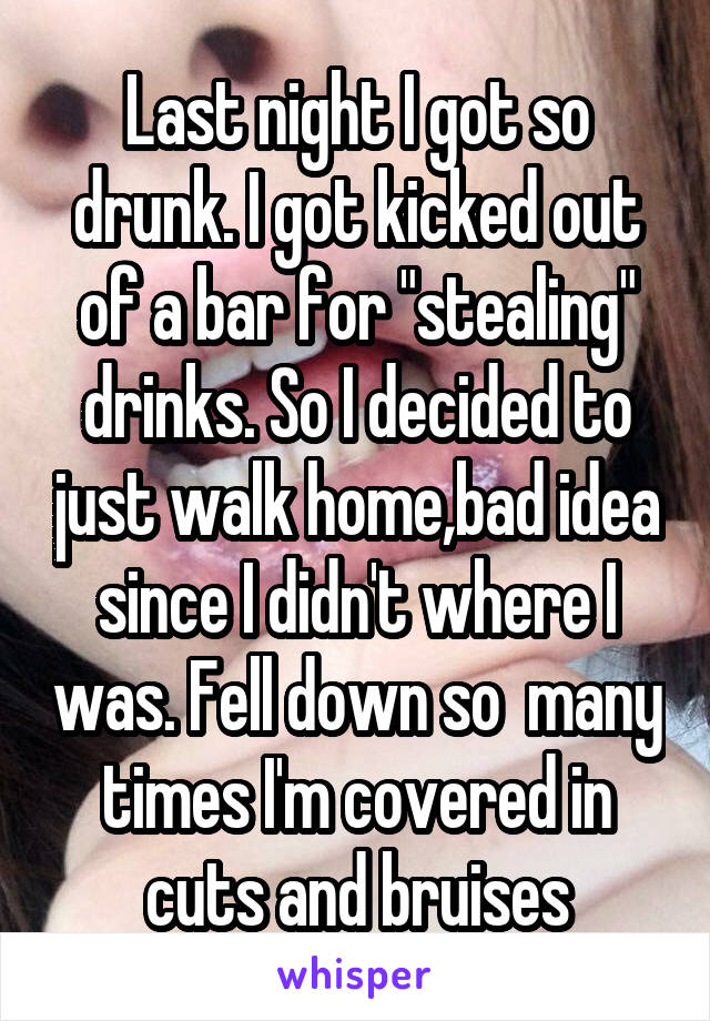 Last night I got so drunk. I got kicked out of a bar for "stealing" drinks. So I decided to just walk home,bad idea since I didn't where I was. Fell down so  many times I'm covered in cuts and bruises