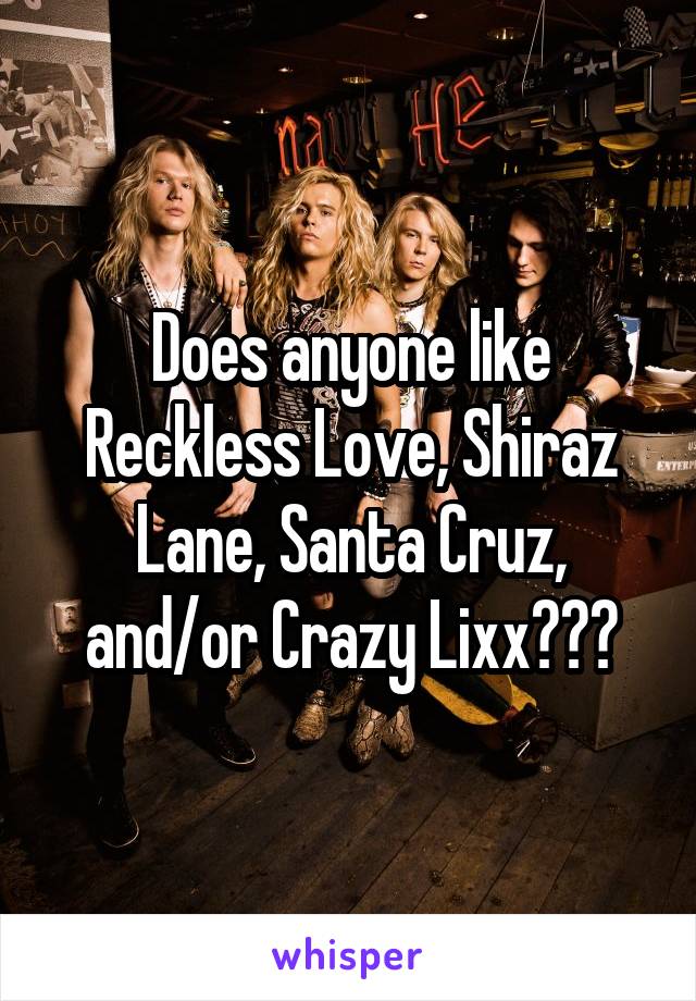 Does anyone like Reckless Love, Shiraz Lane, Santa Cruz, and/or Crazy Lixx???