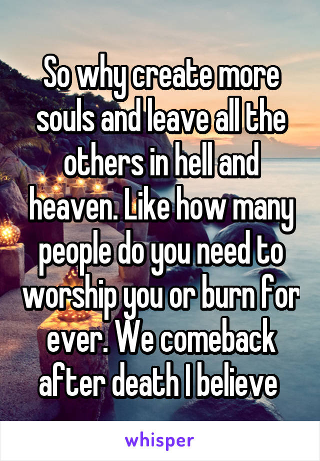 So why create more souls and leave all the others in hell and heaven. Like how many people do you need to worship you or burn for ever. We comeback after death I believe 