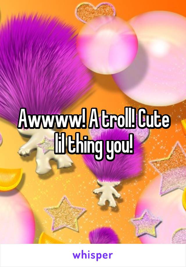 Awwww! A troll! Cute lil thing you!