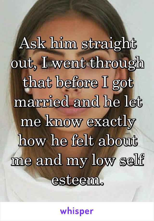 Ask him straight out, I went through that before I got married and he let me know exactly how he felt about me and my low self esteem.