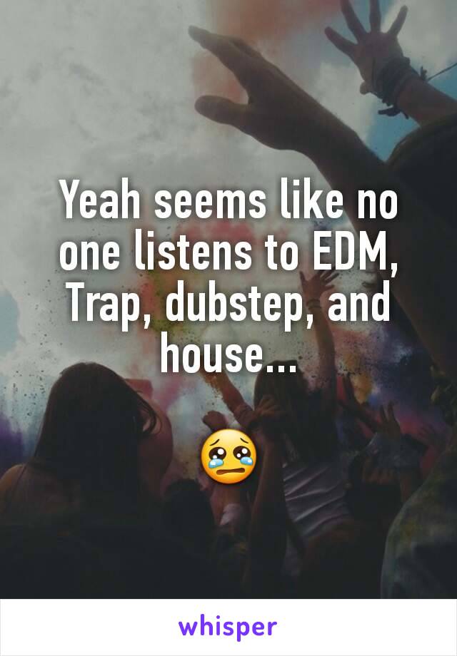 Yeah seems like no one listens to EDM, Trap, dubstep, and house...

😢