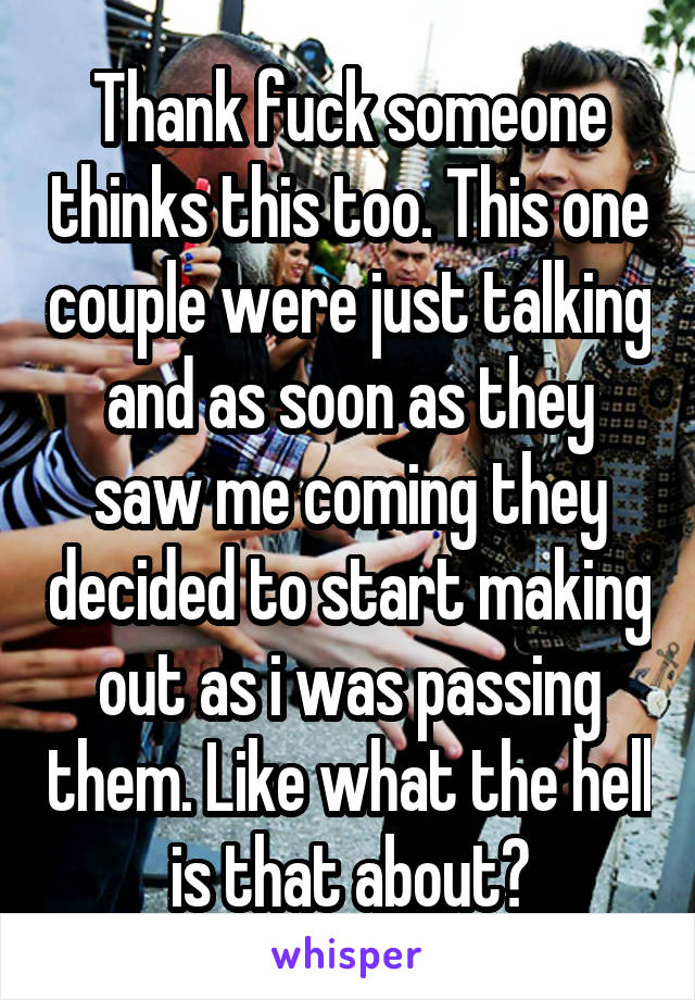 Thank fuck someone thinks this too. This one couple were just talking and as soon as they saw me coming they decided to start making out as i was passing them. Like what the hell is that about?