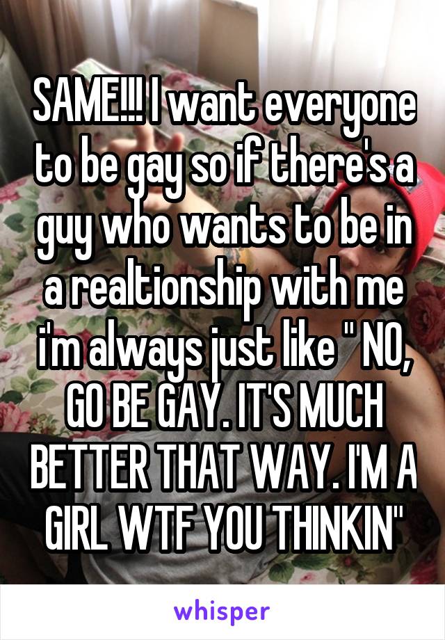 SAME!!! I want everyone to be gay so if there's a guy who wants to be in a realtionship with me i'm always just like " NO, GO BE GAY. IT'S MUCH BETTER THAT WAY. I'M A GIRL WTF YOU THINKIN"