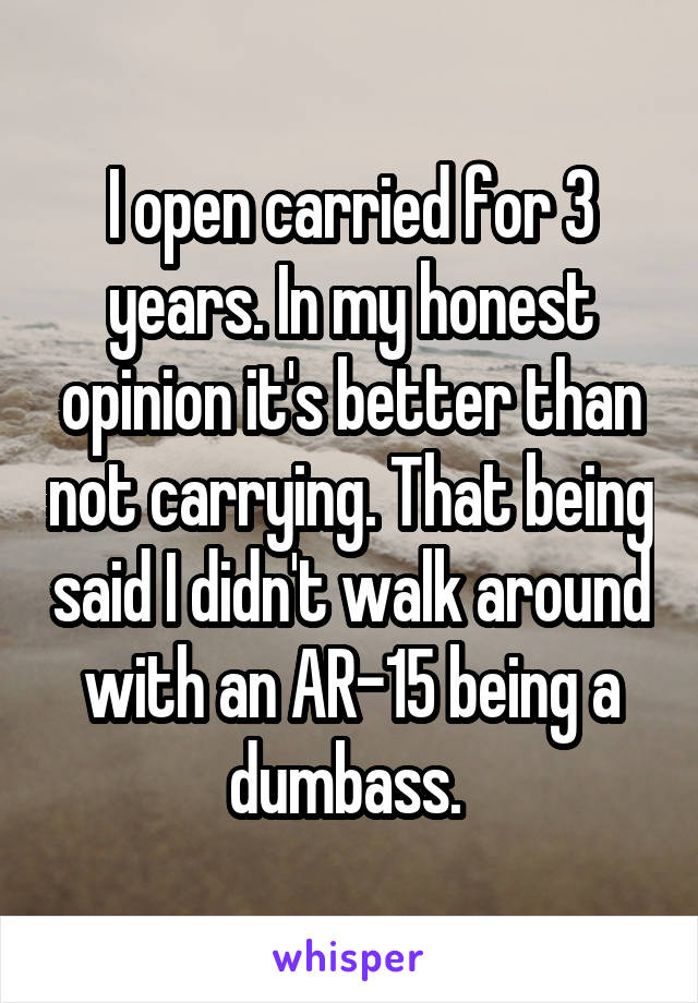 I open carried for 3 years. In my honest opinion it's better than not carrying. That being said I didn't walk around with an AR-15 being a dumbass. 