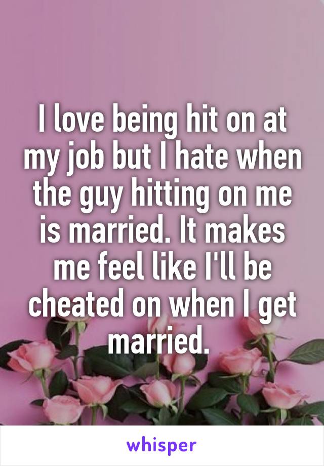 I love being hit on at my job but I hate when the guy hitting on me is married. It makes me feel like I'll be cheated on when I get married. 