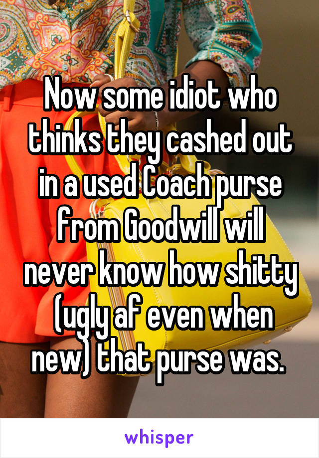 Now some idiot who thinks they cashed out in a used Coach purse from Goodwill will never know how shitty  (ugly af even when new) that purse was. 