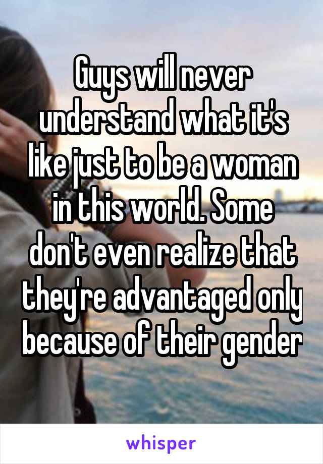 Guys will never understand what it's like just to be a woman in this world. Some don't even realize that they're advantaged only because of their gender 