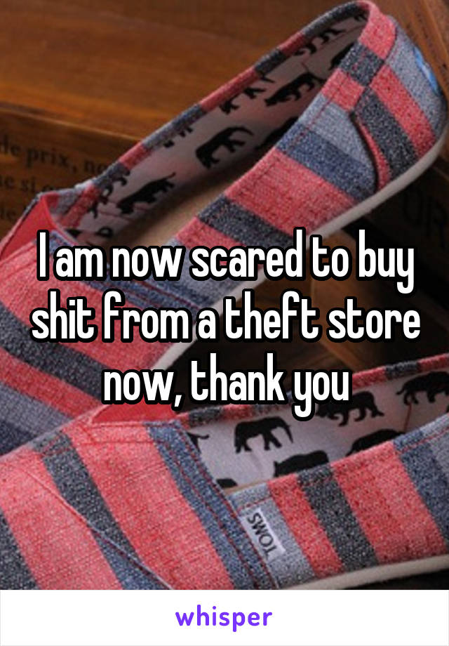 I am now scared to buy shit from a theft store now, thank you