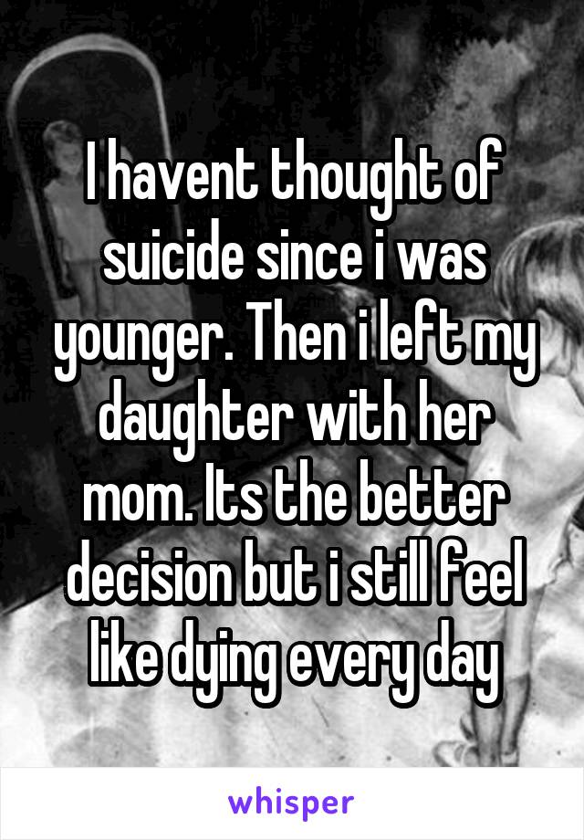 I havent thought of suicide since i was younger. Then i left my daughter with her mom. Its the better decision but i still feel like dying every day