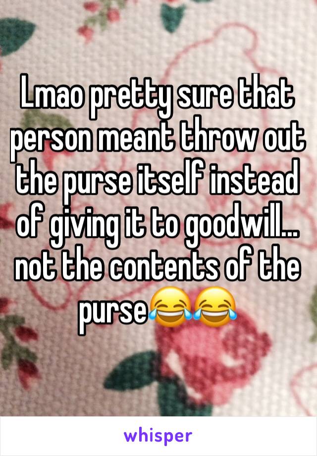 Lmao pretty sure that person meant throw out the purse itself instead of giving it to goodwill... not the contents of the purse😂😂