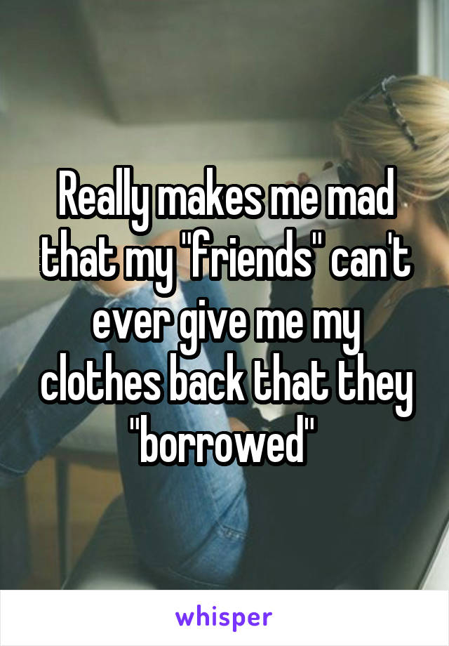 Really makes me mad that my "friends" can't ever give me my clothes back that they "borrowed" 
