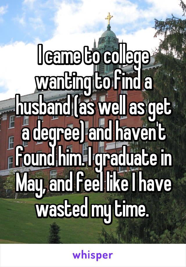 I came to college wanting to find a husband (as well as get a degree) and haven't found him. I graduate in May, and feel like I have wasted my time. 
