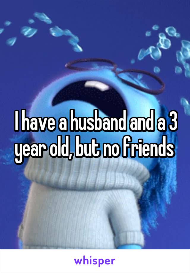 I have a husband and a 3 year old, but no friends 