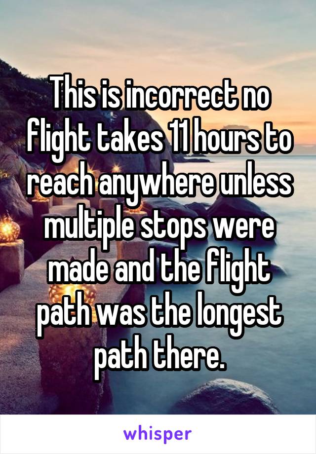 This is incorrect no flight takes 11 hours to reach anywhere unless multiple stops were made and the flight path was the longest path there.