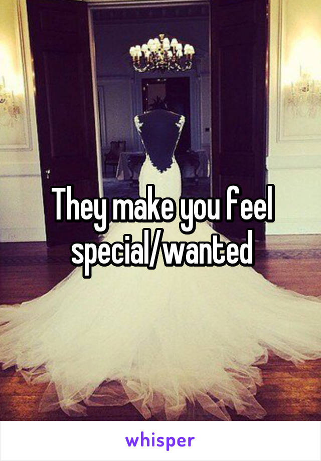 They make you feel special/wanted