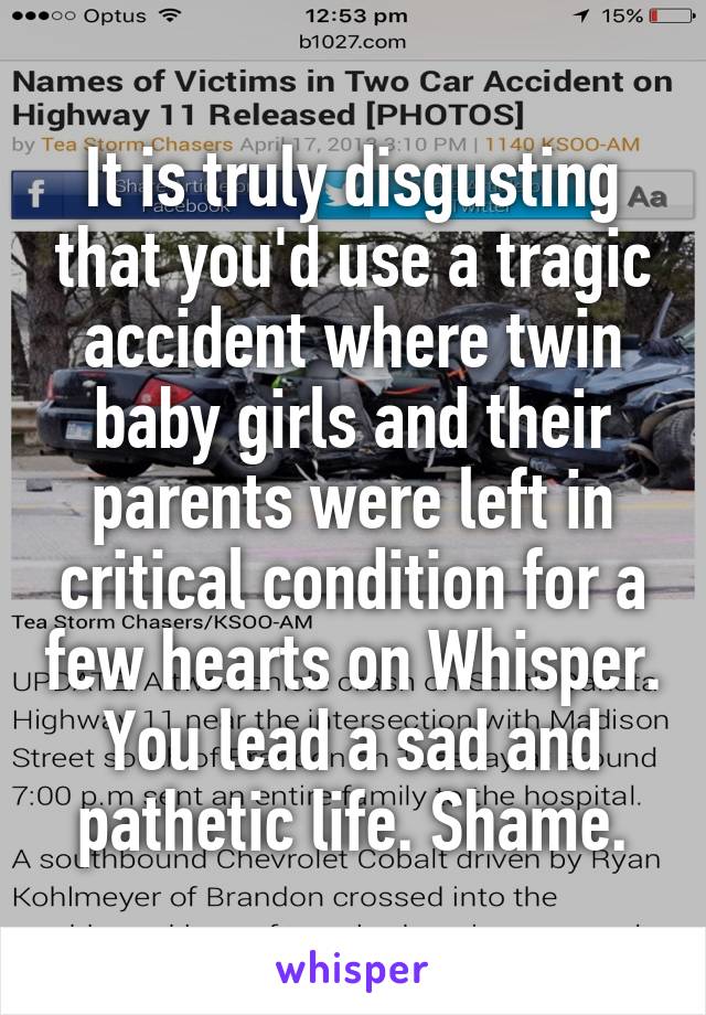 It is truly disgusting that you'd use a tragic accident where twin baby girls and their parents were left in critical condition for a few hearts on Whisper.
You lead a sad and pathetic life. Shame.