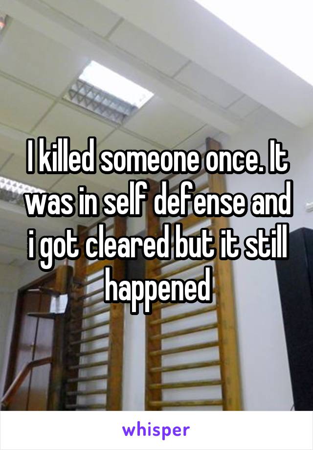 I killed someone once. It was in self defense and i got cleared but it still happened