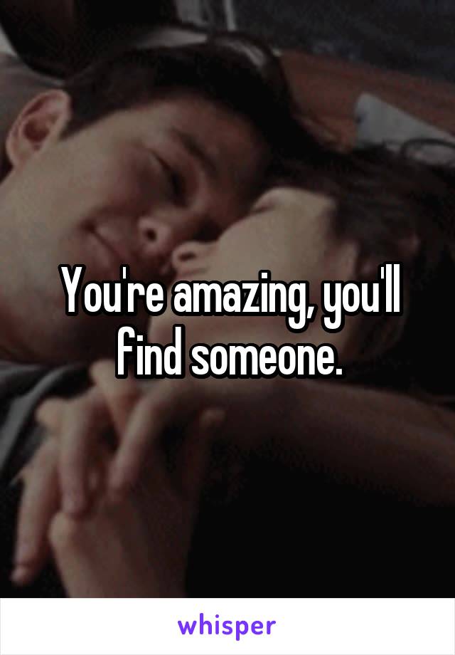 You're amazing, you'll find someone.