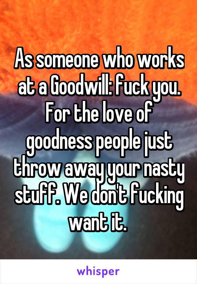 As someone who works at a Goodwill: fuck you. For the love of goodness people just throw away your nasty stuff. We don't fucking want it. 
