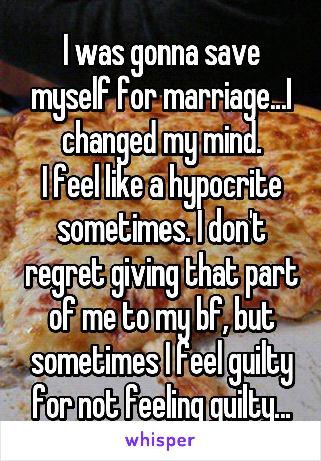 I was gonna save myself for marriage...I changed my mind.
I feel like a hypocrite sometimes. I don't regret giving that part of me to my bf, but sometimes I feel guilty for not feeling guilty...