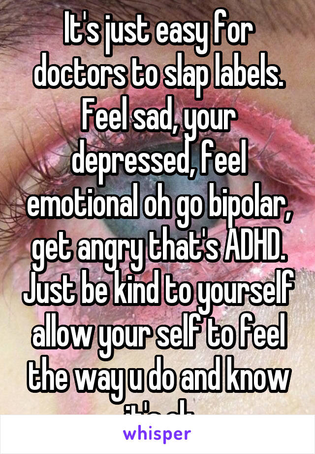 It's just easy for doctors to slap labels. Feel sad, your depressed, feel emotional oh go bipolar, get angry that's ADHD. Just be kind to yourself allow your self to feel the way u do and know it's ok