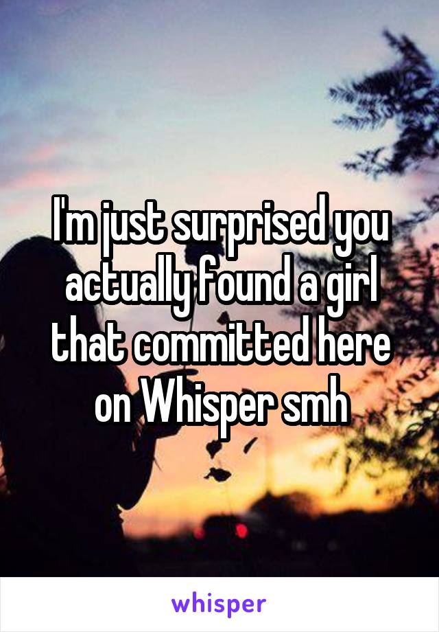 I'm just surprised you actually found a girl that committed here on Whisper smh