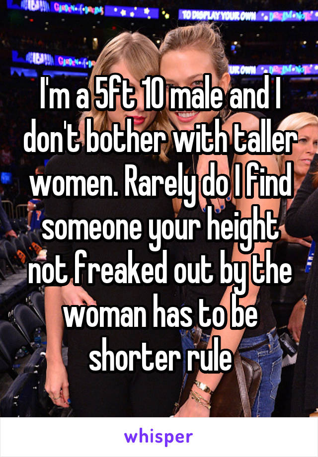 I'm a 5ft 10 male and I don't bother with taller women. Rarely do I find someone your height not freaked out by the woman has to be shorter rule