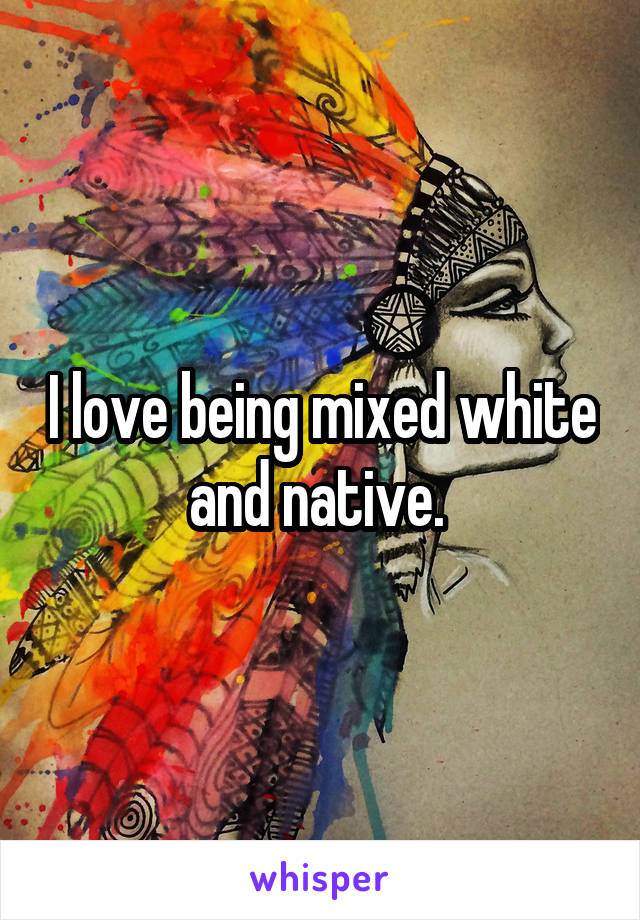 I love being mixed white and native. 