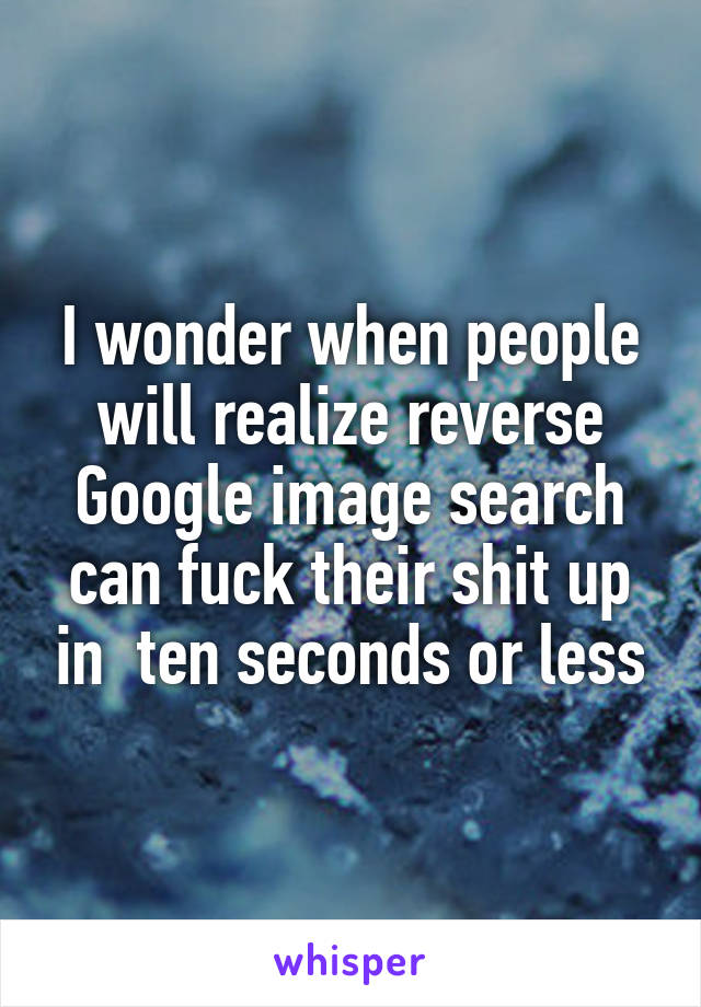 I wonder when people will realize reverse Google image search can fuck their shit up in  ten seconds or less