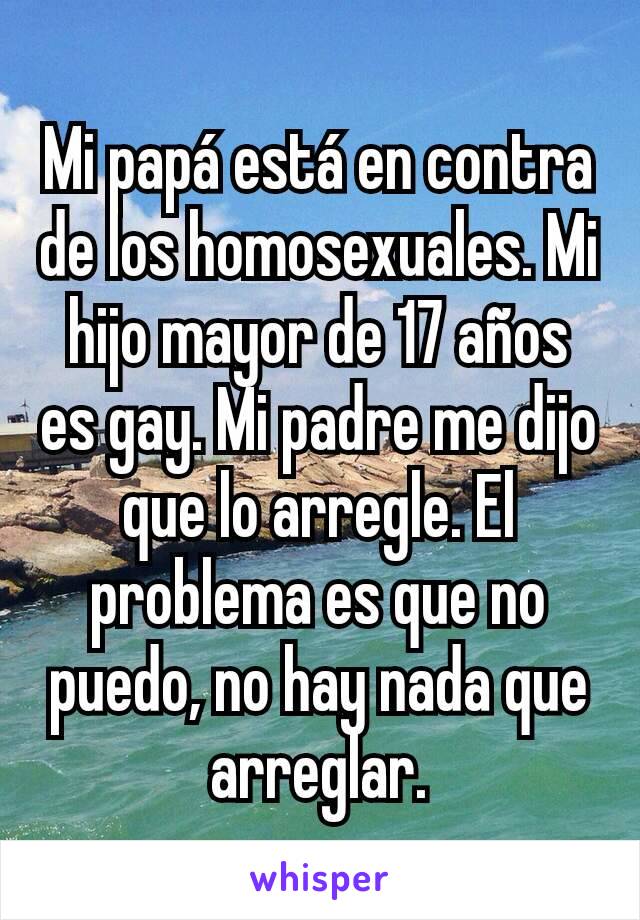 Mi papá está en contra de los homosexuales. Mi hijo mayor de 17 años es gay. Mi padre me dijo que lo arregle. El problema es que no puedo, no hay nada que arreglar.