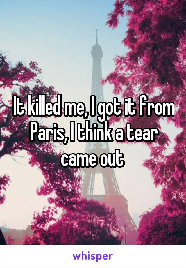 It killed me, I got it from Paris, I think a tear came out 