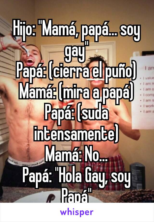 Hijo: "Mamá, papá... soy gay"
Papá: (cierra el puño)
Mamá: (mira a papá)
Papá: (suda intensamente)
Mamá: No...
Papá: "Hola Gay, soy Papá"