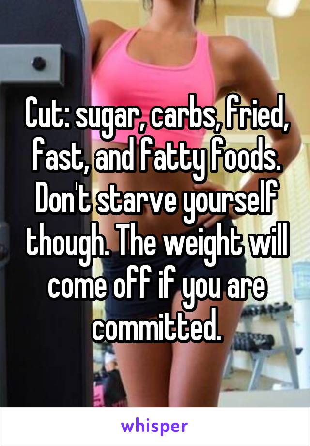 Cut: sugar, carbs, fried, fast, and fatty foods. Don't starve yourself though. The weight will come off if you are committed.