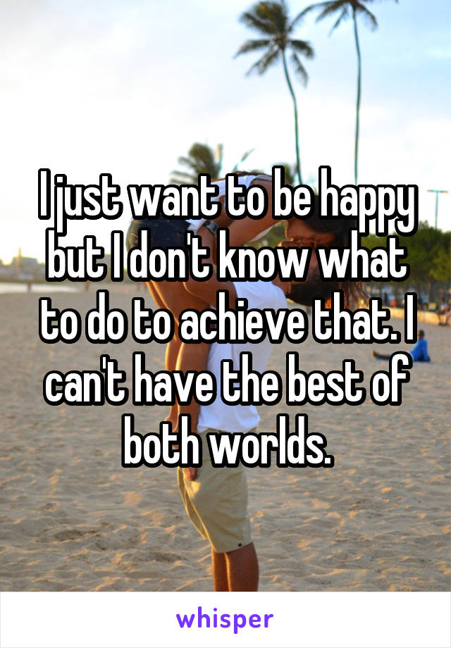 I just want to be happy but I don't know what to do to achieve that. I can't have the best of both worlds.