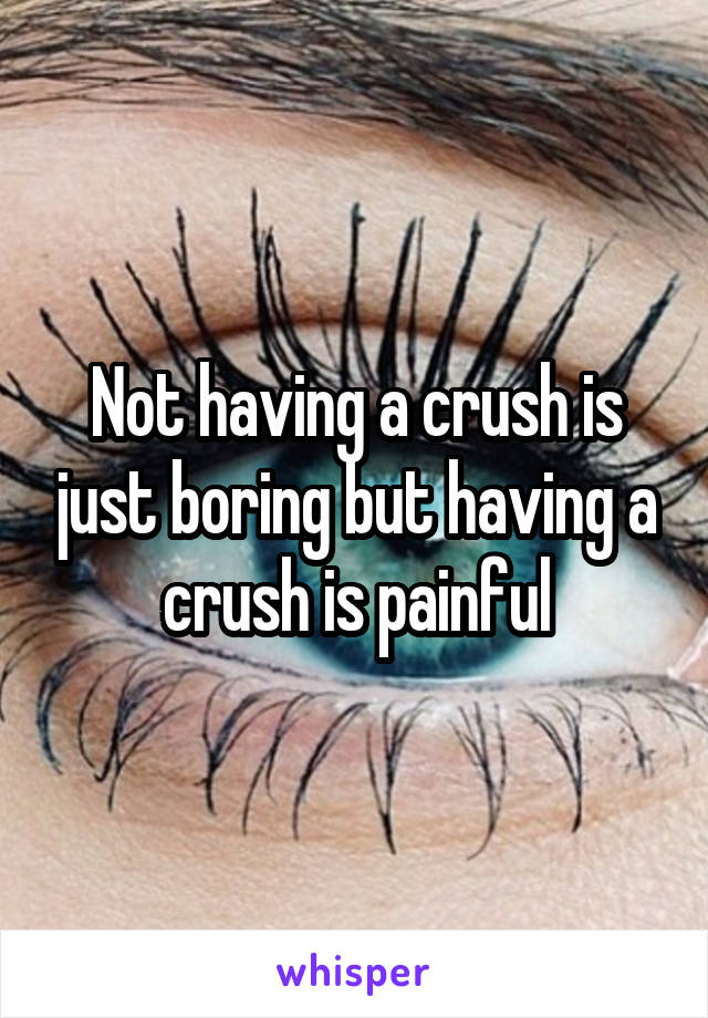 Not having a crush is just boring but having a crush is painful