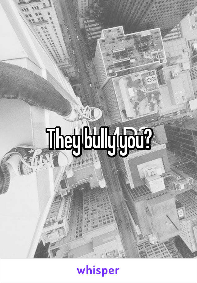 They bully you?