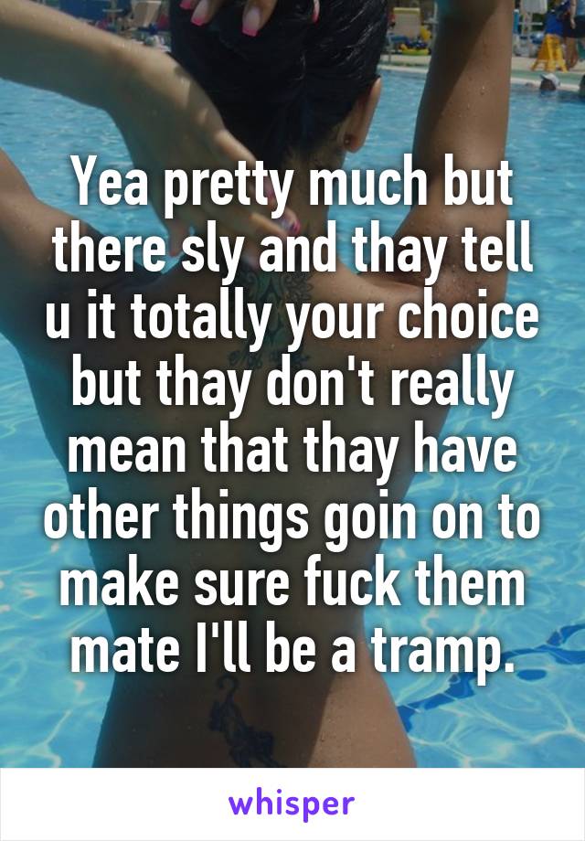 Yea pretty much but there sly and thay tell u it totally your choice but thay don't really mean that thay have other things goin on to make sure fuck them mate I'll be a tramp.